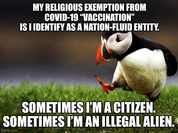 Found a religious exemption that might actually work | MY RELIGIOUS EXEMPTION FROM COVID-19 “VACCINATION”
IS I IDENTIFY AS A NATION-FLUID ENTITY. SOMETIMES I’M A CITIZEN.
SOMETIMES I’M AN ILLEGAL ALIEN. | image tagged in memes,unpopular opinion puffin,illegal aliens,religious,covid-19,vaccines | made w/ Imgflip meme maker