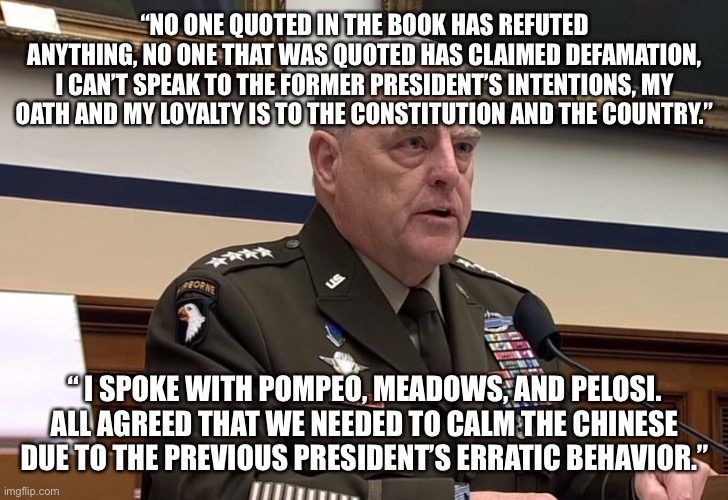 General Mark Milley | “NO ONE QUOTED IN THE BOOK HAS REFUTED ANYTHING, NO ONE THAT WAS QUOTED HAS CLAIMED DEFAMATION, I CAN’T SPEAK TO THE FORMER PRESIDENT’S INTENTIONS, MY OATH AND MY LOYALTY IS TO THE CONSTITUTION AND THE COUNTRY.”; “ I SPOKE WITH POMPEO, MEADOWS, AND PELOSI. ALL AGREED THAT WE NEEDED TO CALM THE CHINESE DUE TO THE PREVIOUS PRESIDENT’S ERRATIC BEHAVIOR.” | image tagged in general mark milley | made w/ Imgflip meme maker