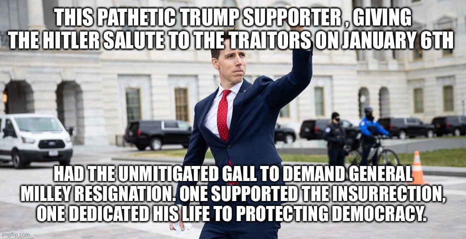 Traitor Josh Hawley | THIS PATHETIC TRUMP SUPPORTER , GIVING THE HITLER SALUTE TO THE TRAITORS ON JANUARY 6TH; HAD THE UNMITIGATED GALL TO DEMAND GENERAL MILLEY RESIGNATION. ONE SUPPORTED THE INSURRECTION, ONE DEDICATED HIS LIFE TO PROTECTING DEMOCRACY. | image tagged in traitor josh hawley | made w/ Imgflip meme maker