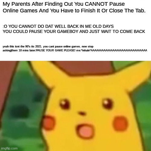 Why. Just Just WHY | My Parents After Finding Out You CANNOT Pause Online Games And You Have to Finish It Or Close The Tab. :O YOU CANNOT DO DAT WELL BACK IN ME OLD DAYS YOU COULD PAUSE YOUR GAMEBOY AND JUST WAIT TO COME BACK; yeah this isnt the 90's its 2021. you cant pause online games. now stop asking|them 10 mins later:PAUSE YOUR GAME PLEASE! me:*inhale*AAAAAAAAAAAAAAAAAAAAAAAAAAAAAAA | image tagged in memes,surprised pikachu | made w/ Imgflip meme maker