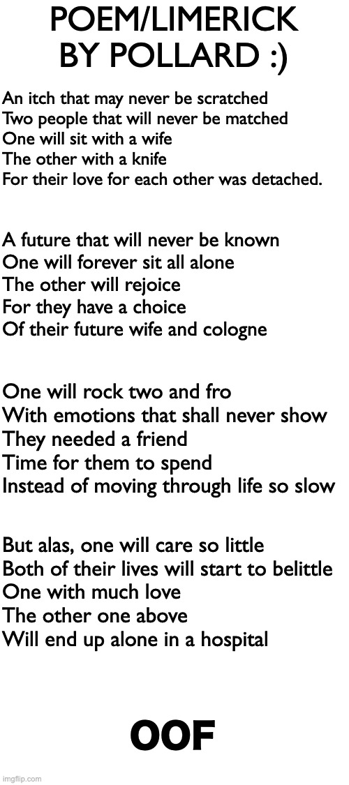 I made a cringey Poem/Limerick for my English lesson. Very cringey and kinda dark but what do you think? | POEM/LIMERICK BY POLLARD :); An itch that may never be scratched
Two people that will never be matched
One will sit with a wife
The other with a knife 
For their love for each other was detached. A future that will never be known 
One will forever sit all alone
The other will rejoice 
For they have a choice 
Of their future wife and cologne; One will rock two and fro 
With emotions that shall never show
They needed a friend
Time for them to spend
Instead of moving through life so slow; But alas, one will care so little 
Both of their lives will start to belittle 
One with much love
The other one above
Will end up alone in a hospital; OOF | image tagged in memes,unfunny | made w/ Imgflip meme maker