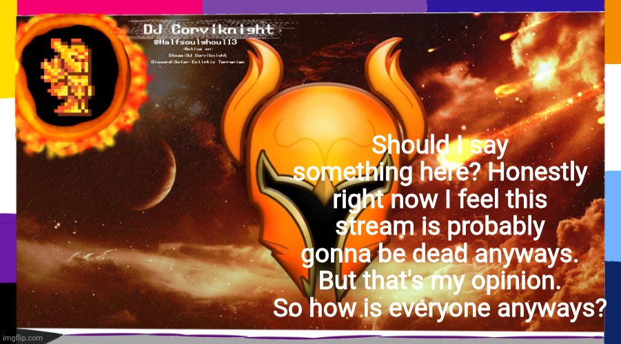 Should I say something here? Honestly right now I feel this stream is probably gonna be dead anyways. But that's my opinion. So how is everyone anyways? | image tagged in dj corviknight's solar eclipse anoucements | made w/ Imgflip meme maker