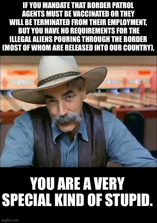 Is it stupid, or a genuine desire to be destructive? | IF YOU MANDATE THAT BORDER PATROL AGENTS MUST BE VACCINATED OR THEY WILL BE TERMINATED FROM THEIR EMPLOYMENT,  BUT YOU HAVE NO REQUIREMENTS FOR THE ILLEGAL ALIENS POURING THROUGH THE BORDER (MOST OF WHOM ARE RELEASED INTO OUR COUNTRY), YOU ARE A VERY SPECIAL KIND OF STUPID. | image tagged in sam elliott special kind of stupid | made w/ Imgflip meme maker