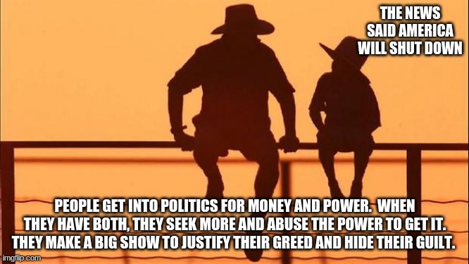 Cowboy wisdom, explaining politics to a child. |  THE NEWS SAID AMERICA WILL SHUT DOWN; PEOPLE GET INTO POLITICS FOR MONEY AND POWER.  WHEN THEY HAVE BOTH, THEY SEEK MORE AND ABUSE THE POWER TO GET IT.  THEY MAKE A BIG SHOW TO JUSTIFY THEIR GREED AND HIDE THEIR GUILT. | image tagged in cowboy father and son,cowboy wisdom,american politics,congressional greed,its all about power,political overlords are evil | made w/ Imgflip meme maker