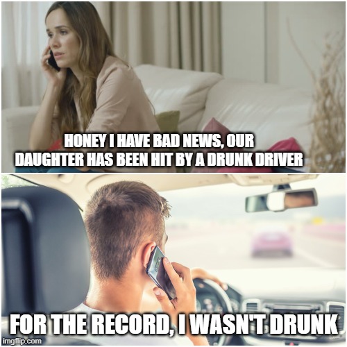 For The Record | HONEY I HAVE BAD NEWS, OUR DAUGHTER HAS BEEN HIT BY A DRUNK DRIVER; FOR THE RECORD, I WASN'T DRUNK | image tagged in for the record | made w/ Imgflip meme maker