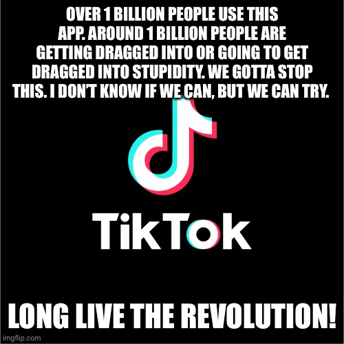 2nd meme about this issue. Spread the word guys. |  OVER 1 BILLION PEOPLE USE THIS APP. AROUND 1 BILLION PEOPLE ARE GETTING DRAGGED INTO OR GOING TO GET DRAGGED INTO STUPIDITY. WE GOTTA STOP THIS. I DON’T KNOW IF WE CAN, BUT WE CAN TRY. LONG LIVE THE REVOLUTION! | image tagged in tiktok,revolution | made w/ Imgflip meme maker