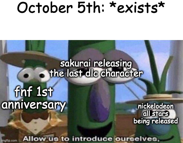 October 5th: *exists*; sakurai releasing the last dlc character; fnf 1st anniversary; nickelodeon all stars being released | image tagged in blank white template,veggietales 'allow us to introduce ourselfs' | made w/ Imgflip meme maker