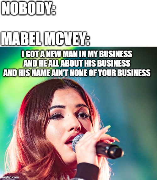 Mabel McVey Let Them Know |  NOBODY:; MABEL MCVEY:; I GOT A NEW MAN IN MY BUSINESS
AND HE ALL ABOUT HIS BUSINESS
AND HIS NAME AIN'T NONE OF YOUR BUSINESS | image tagged in memes,music,nobody | made w/ Imgflip meme maker