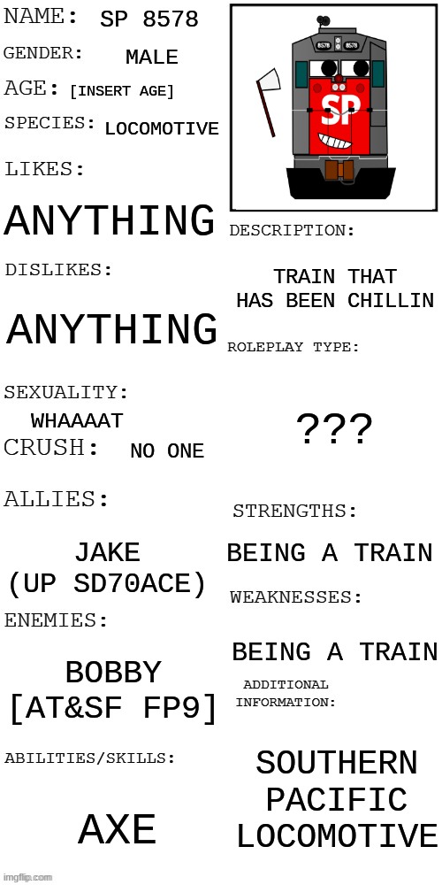 Ive bing chilling | SP 8578; MALE; [INSERT AGE]; LOCOMOTIVE; ANYTHING; TRAIN THAT HAS BEEN CHILLIN; ANYTHING; ??? WHAAAAT; NO ONE; BEING A TRAIN; JAKE (UP SD70ACE); BEING A TRAIN; BOBBY [AT&SF FP9]; SOUTHERN PACIFIC LOCOMOTIVE; AXE | image tagged in updated roleplay oc showcase | made w/ Imgflip meme maker