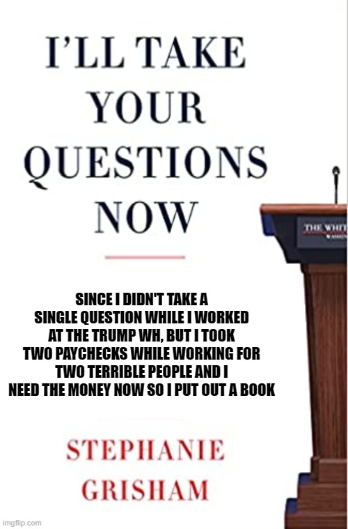 Steph Grisham Book | SINCE I DIDN'T TAKE A SINGLE QUESTION WHILE I WORKED AT THE TRUMP WH, BUT I TOOK TWO PAYCHECKS WHILE WORKING FOR TWO TERRIBLE PEOPLE AND I NEED THE MONEY NOW SO I PUT OUT A BOOK | image tagged in steph grisham book | made w/ Imgflip meme maker