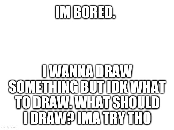 I am very bored | IM BORED. I WANNA DRAW SOMETHING BUT IDK WHAT TO DRAW. WHAT SHOULD I DRAW? IMA TRY THO | image tagged in blank white template,im bored,idk what to do | made w/ Imgflip meme maker