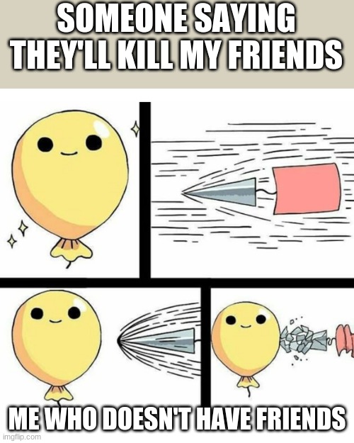 Indestructible balloon | SOMEONE SAYING THEY'LL KILL MY FRIENDS; ME WHO DOESN'T HAVE FRIENDS | image tagged in indestructible balloon | made w/ Imgflip meme maker