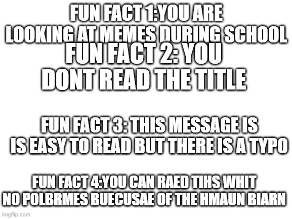 Blank White Template |  FUN FACT 1:YOU ARE LOOKING AT MEMES DURING SCHOOL; FUN FACT 2: YOU DONT READ THE TITLE; FUN FACT 3: THIS MESSAGE IS IS EASY TO READ BUT THERE IS A TYPO; FUN FACT 4:YOU CAN RAED TIHS WHIT NO POLBRMES BUECUSAE OF THE HMAUN BIARN | image tagged in blank white template | made w/ Imgflip meme maker