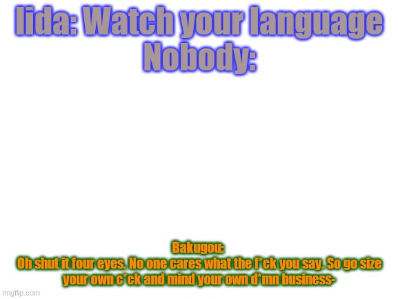 Blank White Template | Iida: Watch your language
Nobody:; Bakugou: 
Oh shut it four eyes. No one cares what the f*ck you say. So go size your own c*ck and mind your own d*mn business- | image tagged in blank white template | made w/ Imgflip meme maker