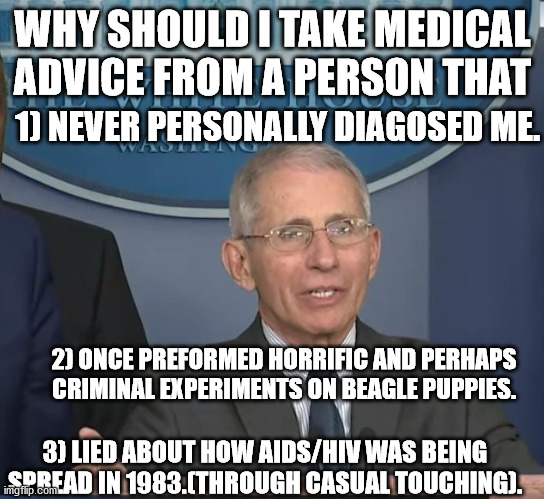Other doctors have had their licensed stripped and sometimes jailed for way less than what Dr. Quack Mengele has done! | WHY SHOULD I TAKE MEDICAL ADVICE FROM A PERSON THAT; 1) NEVER PERSONALLY DIAGOSED ME. 2) ONCE PREFORMED HORRIFIC AND PERHAPS CRIMINAL EXPERIMENTS ON BEAGLE PUPPIES. 3) LIED ABOUT HOW AIDS/HIV WAS BEING SPREAD IN 1983.(THROUGH CASUAL TOUCHING). | image tagged in dr fauci,quack,scumbag,politics,covid-19 | made w/ Imgflip meme maker