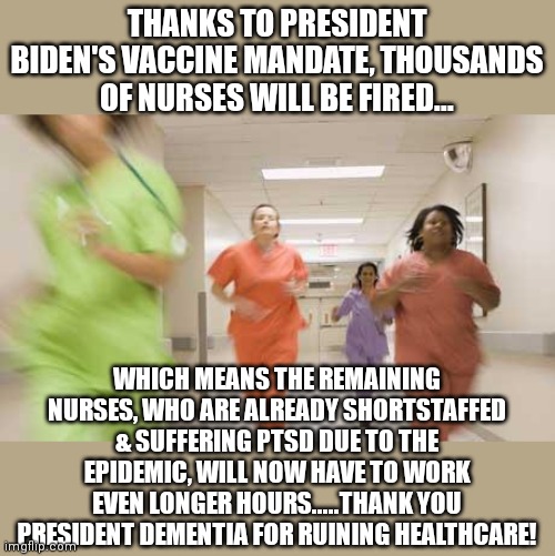 Nursing was once a great career.....at least until half of America voted for a senile old man. | THANKS TO PRESIDENT BIDEN'S VACCINE MANDATE, THOUSANDS OF NURSES WILL BE FIRED... WHICH MEANS THE REMAINING NURSES, WHO ARE ALREADY SHORTSTAFFED & SUFFERING PTSD DUE TO THE EPIDEMIC, WILL NOW HAVE TO WORK EVEN LONGER HOURS.....THANK YOU PRESIDENT DEMENTIA FOR RUINING HEALTHCARE! | image tagged in nurses running,joe biden,liberal logic,ptsd,healthcare | made w/ Imgflip meme maker
