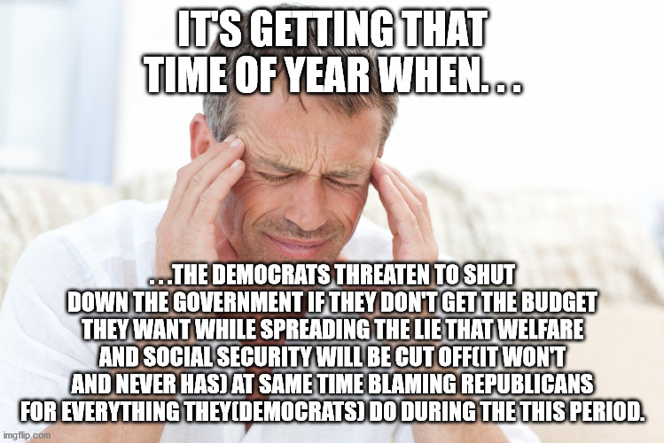 Just a head's up. | IT'S GETTING THAT TIME OF YEAR WHEN. . . . . .THE DEMOCRATS THREATEN TO SHUT DOWN THE GOVERNMENT IF THEY DON'T GET THE BUDGET THEY WANT WHILE SPREADING THE LIE THAT WELFARE AND SOCIAL SECURITY WILL BE CUT OFF(IT WON'T AND NEVER HAS) AT SAME TIME BLAMING REPUBLICANS FOR EVERYTHING THEY(DEMOCRATS) DO DURING THE THIS PERIOD. | image tagged in headache,scumbag,crying democrats,political,political meme | made w/ Imgflip meme maker
