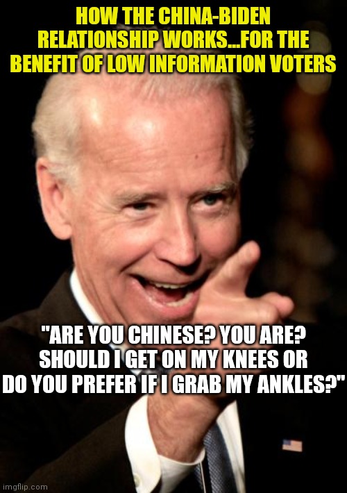 If Biden could turn you into Soylent Green to please his Chinese masters, he would. You realize this right? | HOW THE CHINA-BIDEN RELATIONSHIP WORKS...FOR THE BENEFIT OF LOW INFORMATION VOTERS; "ARE YOU CHINESE? YOU ARE? SHOULD I GET ON MY KNEES OR DO YOU PREFER IF I GRAB MY ANKLES?" | image tagged in memes,smilin biden,made in china,liberals | made w/ Imgflip meme maker