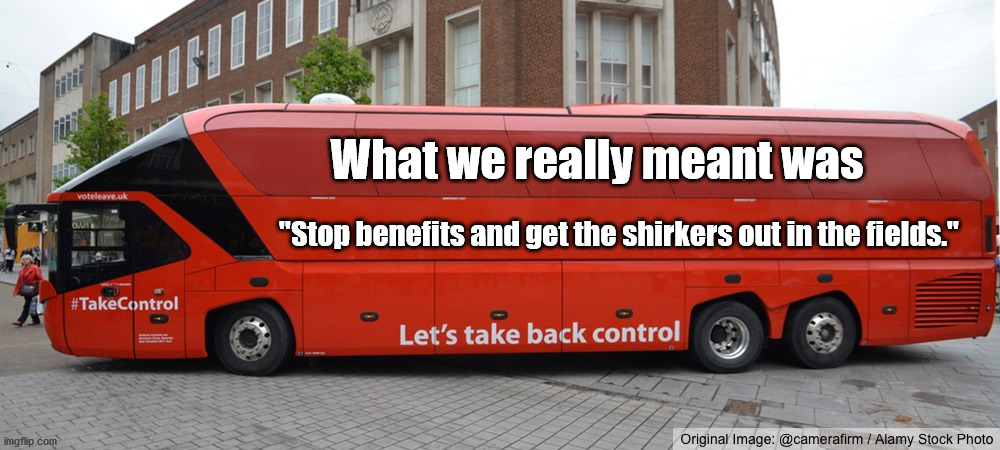 Brexit benefits shirkers field |  What we really meant was; "Stop benefits and get the shirkers out in the fields." | image tagged in brexit bus blank | made w/ Imgflip meme maker