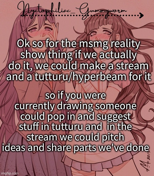 I actually kinda wanna do it, i've been out of drawing ideas lately | Ok so for the msmg reality show thing if we actually do it, we could make a stream and a tutturu/hyperbeam for it; so if you were currently drawing someone could pop in and suggest stuff in tutturu and  in the stream we could pitch ideas and share parts we've done | image tagged in laziest temp gummyworm has ever made lmao | made w/ Imgflip meme maker