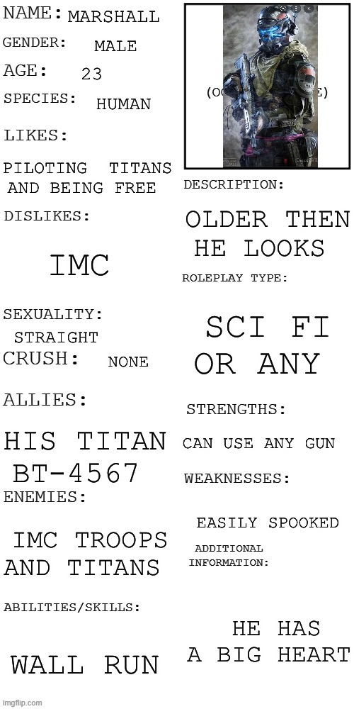 Titan pilot | MARSHALL; MALE; 23; HUMAN; PILOTING  TITANS AND BEING FREE; OLDER THEN HE LOOKS; IMC; SCI FI OR ANY; STRAIGHT; NONE; CAN USE ANY GUN; HIS TITAN BT-4567; EASILY SPOOKED; IMC TROOPS AND TITANS; HE HAS A BIG HEART; WALL RUN | image tagged in updated roleplay oc showcase | made w/ Imgflip meme maker