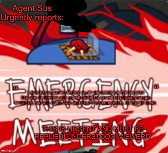 Check the Training GYM for more info. | Lewis has a plan to destroy us all. Jemy told me that her plan that was to blend in with us with an alt so we will be playing Amogus in real life, the fate of the AAA and the PP is in our hands, its now or never. | image tagged in agent sus urgent warning template | made w/ Imgflip meme maker