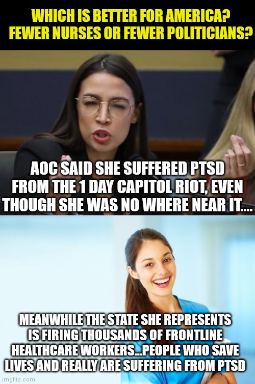 Liberals want you to feel bad for them....because its so hard ruining America daily I guess??? | WHICH IS BETTER FOR AMERICA? FEWER NURSES OR FEWER POLITICIANS? AOC SAID SHE SUFFERED PTSD FROM THE 1 DAY CAPITOL RIOT, EVEN THOUGH SHE WAS NO WHERE NEAR IT.... MEANWHILE THE STATE SHE REPRESENTS IS FIRING THOUSANDS OF FRONTLINE HEALTHCARE WORKERS...PEOPLE WHO SAVE LIVES AND REALLY ARE SUFFERING FROM PTSD | image tagged in aoc thinks she's italian,laughing nurse,liberal logic,liberal hypocrisy,disaster girl | made w/ Imgflip meme maker