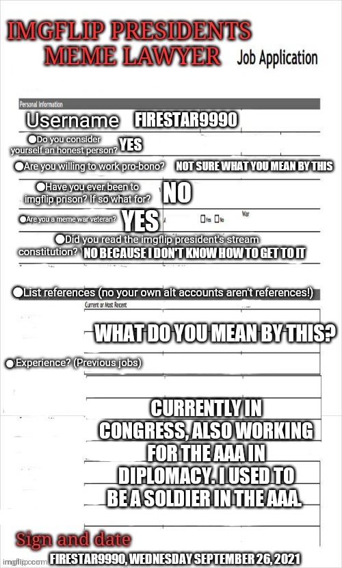 Lawyer job application | FIRESTAR9990; YES; NOT SURE WHAT YOU MEAN BY THIS; NO; YES; NO BECAUSE I DON'T KNOW HOW TO GET TO IT; WHAT DO YOU MEAN BY THIS? CURRENTLY IN CONGRESS, ALSO WORKING FOR THE AAA IN DIPLOMACY. I USED TO BE A SOLDIER IN THE AAA. FIRESTAR9990, WEDNESDAY SEPTEMBER 26, 2021 | image tagged in lawyer job application | made w/ Imgflip meme maker