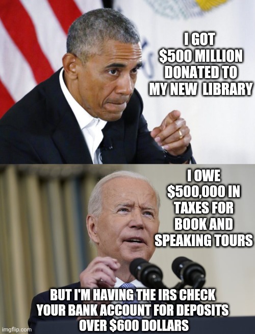 Crooked and Corrupt | I GOT 
$500 MILLION DONATED TO MY NEW  LIBRARY; I OWE $500,000 IN TAXES FOR BOOK AND SPEAKING TOURS; BUT I'M HAVING THE IRS CHECK 
YOUR BANK ACCOUNT FOR DEPOSITS 
OVER $600 DOLLARS | image tagged in biden,obama,irs,taxes,liberals,democrats | made w/ Imgflip meme maker