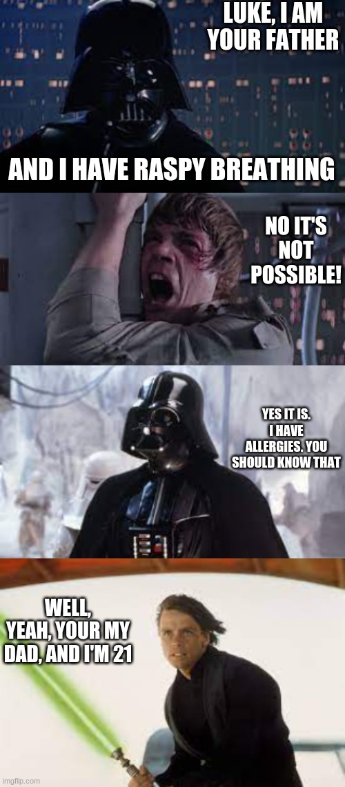 Dad | LUKE, I AM YOUR FATHER; AND I HAVE RASPY BREATHING; NO IT'S NOT POSSIBLE! YES IT IS. I HAVE ALLERGIES. YOU SHOULD KNOW THAT; WELL, YEAH, YOUR MY DAD, AND I'M 21 | image tagged in darth vader luke skywalker | made w/ Imgflip meme maker