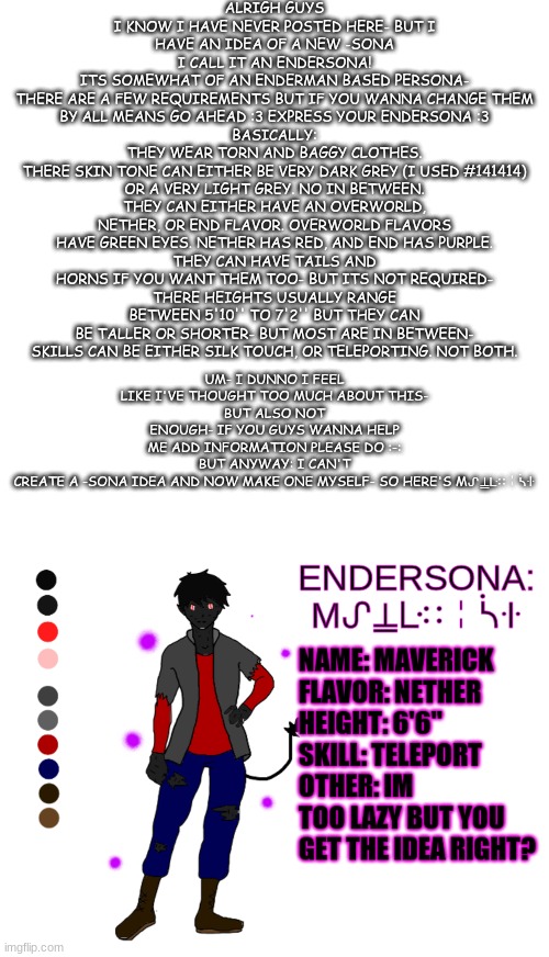 for the naming and the language for Endersona's I used this: https://lingojam.com/StandardGalacticAlphabet | ALRIGH GUYS I KNOW I HAVE NEVER POSTED HERE- BUT I HAVE AN IDEA OF A NEW -SONA
I CALL IT AN ENDERSONA!
ITS SOMEWHAT OF AN ENDERMAN BASED PERSONA-
THERE ARE A FEW REQUIREMENTS BUT IF YOU WANNA CHANGE THEM BY ALL MEANS GO AHEAD :3 EXPRESS YOUR ENDERSONA :3
BASICALLY:
THEY WEAR TORN AND BAGGY CLOTHES.
THERE SKIN TONE CAN EITHER BE VERY DARK GREY (I USED #141414) OR A VERY LIGHT GREY. NO IN BETWEEN.
THEY CAN EITHER HAVE AN OVERWORLD, NETHER, OR END FLAVOR. OVERWORLD FLAVORS HAVE GREEN EYES. NETHER HAS RED, AND END HAS PURPLE.
THEY CAN HAVE TAILS AND HORNS IF YOU WANT THEM TOO- BUT ITS NOT REQUIRED-
THERE HEIGHTS USUALLY RANGE BETWEEN 5'10'' TO 7'2'' BUT THEY CAN BE TALLER OR SHORTER- BUT MOST ARE IN BETWEEN-
SKILLS CAN BE EITHER SILK TOUCH, OR TELEPORTING. NOT BOTH. UM- I DUNNO I FEEL LIKE I'VE THOUGHT TOO MUCH ABOUT THIS-
BUT ALSO NOT ENOUGH- IF YOU GUYS WANNA HELP ME ADD INFORMATION PLEASE DO :-:
BUT ANYWAY: I CAN'T CREATE A -SONA IDEA AND NOW MAKE ONE MYSELF- SO HERE'S Mᔑ⍊ᒷ∷╎ᓵꖌ | image tagged in memes,blank transparent square,maverick enerdsona | made w/ Imgflip meme maker