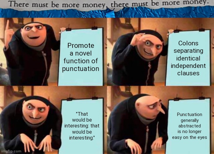 #0009 |  Promote a novel function of punctuation; Colons separating identical independent clauses; "That would be interesting: that would be interesting."; Punctuation generally abstracted is no longer easy on the eyes | image tagged in tmbmm,memes,gru's plan | made w/ Imgflip meme maker