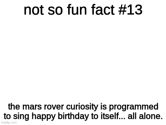 just like me :D | not so fun fact #13; the mars rover curiosity is programmed to sing happy birthday to itself... all alone. | image tagged in blank white template | made w/ Imgflip meme maker