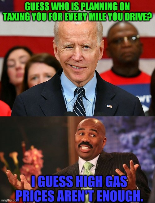 Thanks Biden for making America.....garbage | GUESS WHO IS PLANNING ON TAXING YOU FOR EVERY MILE YOU DRIVE? I GUESS HIGH GAS PRICES AREN'T ENOUGH. | image tagged in joe biden dumb 13,memes,steve harvey,taxes,libtards | made w/ Imgflip meme maker