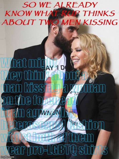 Trial balloon A — everyone else come up with your own! :) | SO WE ALREADY KNOW WHAT RUP THINKS ABOUT TWO MEN KISSING; What might they think about a man kissing a woman on the forehead in an agreeably heterosexual fashion whilst both of them wear pro-LGBTQ shirts | image tagged in kylie lgbt w/ joshua sasse,impeach,the,incognito,guy,impeach ig | made w/ Imgflip meme maker