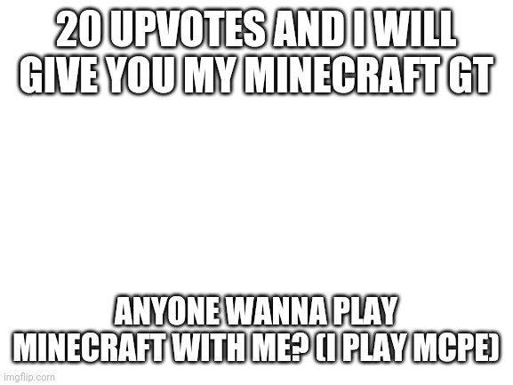 Blank White Template | 20 UPVOTES AND I WILL GIVE YOU MY MINECRAFT GT; ANYONE WANNA PLAY MINECRAFT WITH ME? (I PLAY MCPE) | image tagged in blank white template | made w/ Imgflip meme maker