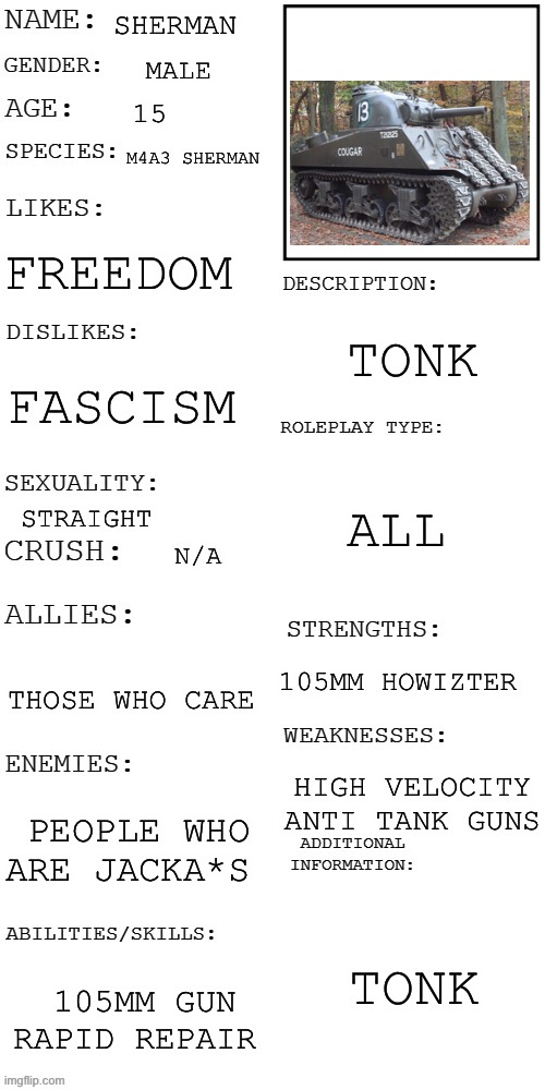 Tonk | SHERMAN; MALE; 15; M4A3 SHERMAN; FREEDOM; TONK; FASCISM; ALL; STRAIGHT; N/A; 105MM HOWIZTER; THOSE WHO CARE; HIGH VELOCITY ANTI TANK GUNS; PEOPLE WHO ARE JACKA*S; TONK; 105MM GUN RAPID REPAIR | image tagged in updated roleplay oc showcase | made w/ Imgflip meme maker