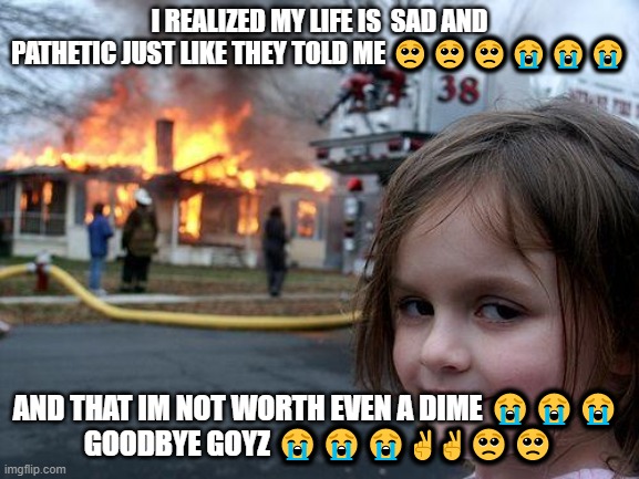 #brocken #depreshun ?✌✌✌✌ | I REALIZED MY LIFE IS  SAD AND PATHETIC JUST LIKE THEY TOLD ME 🥺🥺🥺😭😭😭; AND THAT IM NOT WORTH EVEN A DIME 😭😭😭 

GOODBYE GOYZ 😭😭😭✌✌🥺🥺 | image tagged in memes,disaster girl,broken,sad,no life,death | made w/ Imgflip meme maker