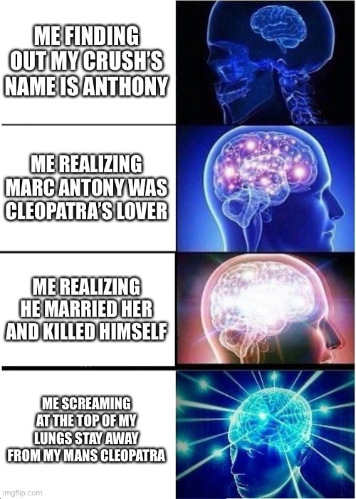 History class got me like |  ME FINDING OUT MY CRUSH’S NAME IS ANTHONY; ME REALIZING MARC ANTONY WAS CLEOPATRA’S LOVER; ME REALIZING HE MARRIED HER AND KILLED HIMSELF; ME SCREAMING AT THE TOP OF MY LUNGS STAY AWAY FROM MY MANS CLEOPATRA | image tagged in memes,expanding brain | made w/ Imgflip meme maker
