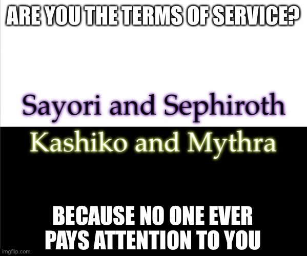 Two sides | ARE YOU THE TERMS OF SERVICE? BECAUSE NO ONE EVER PAYS ATTENTION TO YOU | image tagged in two sides,sayori and sephiroth,kashiko murasaki and mythra | made w/ Imgflip meme maker
