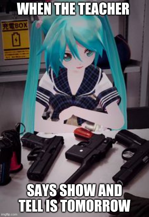 When the teacher says show and tell is tomorrow | WHEN THE TEACHER; SAYS SHOW AND TELL IS TOMORROW | image tagged in memes,funny,funny memes,hatsune miku,guns,meme | made w/ Imgflip meme maker