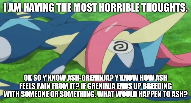 Watch me ruin your childhood. | I AM HAVING THE MOST HORRIBLE THOUGHTS. OK SO Y’KNOW ASH-GRENINJA? Y’KNOW HOW ASH FEELS PAIN FROM IT? IF GRENINJA ENDS UP BREEDING WITH SOMEONE OR SOMETHING, WHAT WOULD HAPPEN TO ASH? | image tagged in greninja loses | made w/ Imgflip meme maker