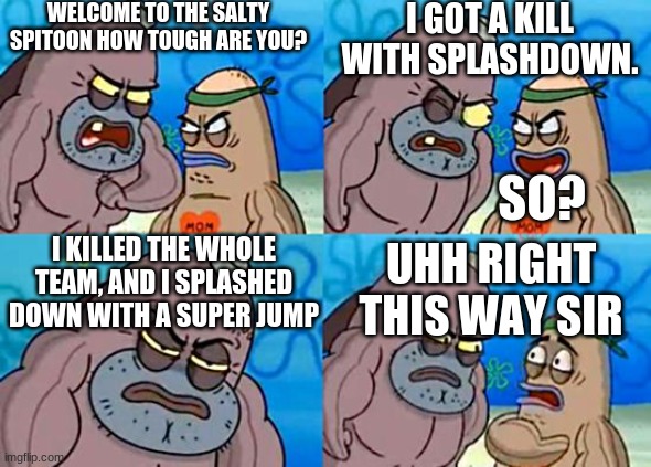 I am awesome with splashdown ( FYI, you can use super jump with splashdown) | WELCOME TO THE SALTY SPITOON HOW TOUGH ARE YOU? I GOT A KILL WITH SPLASHDOWN. SO? I KILLED THE WHOLE TEAM, AND I SPLASHED DOWN WITH A SUPER JUMP; UHH RIGHT THIS WAY SIR | image tagged in welcome to the salty spitoon | made w/ Imgflip meme maker