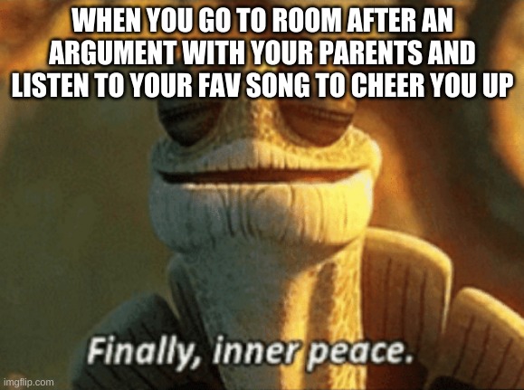 Day 2 of me running out of titles | WHEN YOU GO TO ROOM AFTER AN ARGUMENT WITH YOUR PARENTS AND LISTEN TO YOUR FAV SONG TO CHEER YOU UP | image tagged in finally inner peace | made w/ Imgflip meme maker