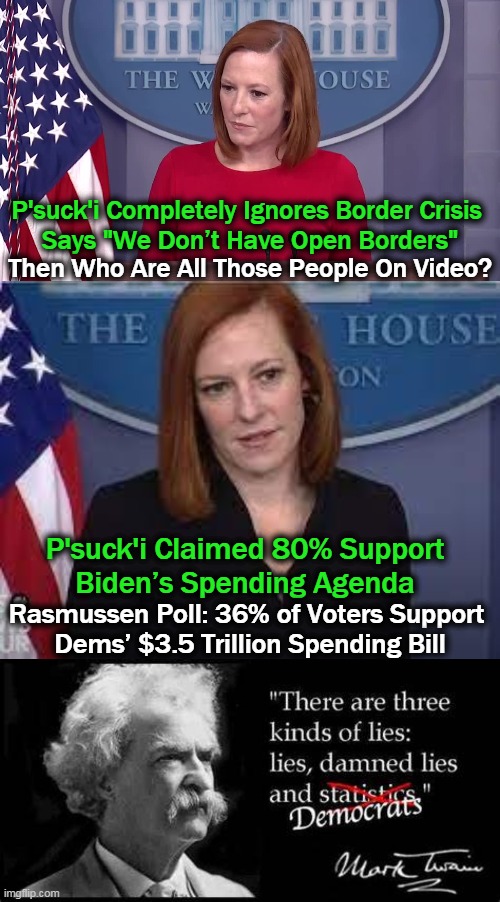 Pssst, Psaki, Just Because You Psay It, Doesn't Make It TRUE!! | P'suck'i Completely Ignores Border Crisis 
Says "We Don’t Have Open Borders"; Then Who Are All Those People On Video? P'suck'i Claimed 80% Support 
Biden’s Spending Agenda; Rasmussen Poll: 36% of Voters Support 

Dems’ $3.5 Trillion Spending Bill | image tagged in politics,democrats,psaki,lies,damned lies,more lies | made w/ Imgflip meme maker