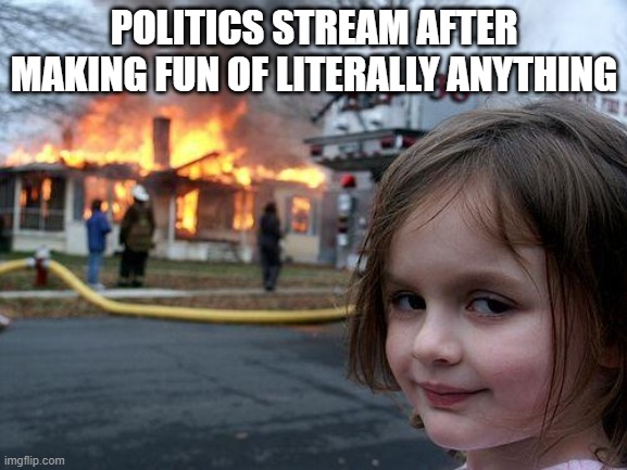 it is true | POLITICS STREAM AFTER MAKING FUN OF LITERALLY ANYTHING | image tagged in memes,disaster girl | made w/ Imgflip meme maker