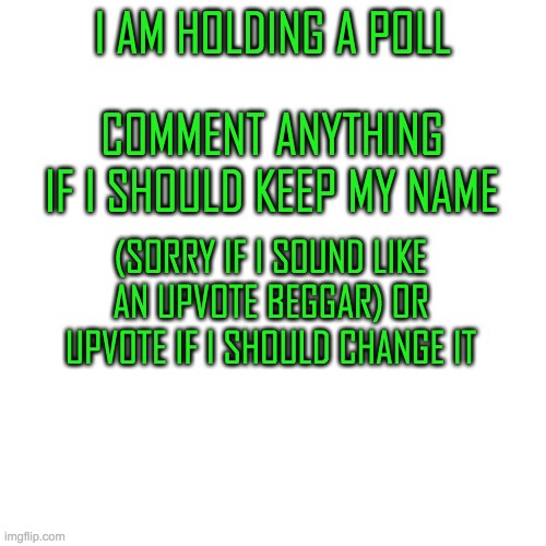 Blank Transparent Square | I AM HOLDING A POLL; COMMENT ANYTHING IF I SHOULD KEEP MY NAME; (SORRY IF I SOUND LIKE AN UPVOTE BEGGAR) OR UPVOTE IF I SHOULD CHANGE IT | image tagged in memes,blank transparent square,poll,not an upvote beg | made w/ Imgflip meme maker
