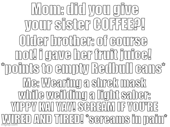 hm yes much commodity | Mom: did you give your sister COFFEE?! Older brother: of course not! i gave her fruit juice! *points to empty Redbull cans*; Me: Wearing a shrek mask while weilding a light saber: YIPPY KAI YAY! SCREAM IF YOU'RE WIRED AND TIRED! *screams in pain* | image tagged in blank white template | made w/ Imgflip meme maker