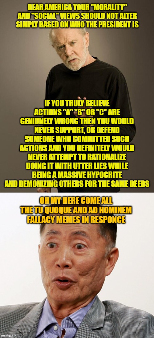 DEAR AMERICA YOUR "MORALITY" AND "SOCIAL" VIEWS SHOULD NOT ALTER SIMPLY BASED ON WHO THE PRESIDENT IS; IF YOU TRULY BELIEVE ACTIONS "A" "B" OR "C" ARE GENIUNELY WRONG THEN YOU WOULD NEVER SUPPORT, OR DEFEND SOMEONE WHO COMMITTED SUCH ACTIONS AND YOU DEFINITELY WOULD NEVER ATTEMPT TO RATIONALIZE DOING IT WITH UTTER LIES WHILE BEING A MASSIVE HYPOCRITE AND DEMONIZING OTHERS FOR THE SAME DEEDS; OH MY HERE COME ALL THE TU QUOQUE AND AD HOMINEM FALLACY MEMES IN RESPONCE | image tagged in george carlin,george takei oh my | made w/ Imgflip meme maker