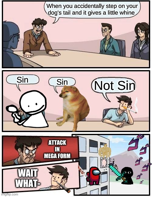 Boardroom Meeting Suggestion Meme | When you accidentally step on your dog's tail and it gives a little whine; Sin; Not Sin; Sin; ATTACK IN MEGA FORM; WAIT WHAT- | image tagged in memes,boardroom meeting suggestion | made w/ Imgflip meme maker